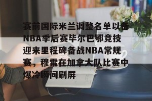 九游官网电脑版网页-赛前国际米兰调整名单以备NBA季后赛毕尔巴鄂竞技迎来里程碑备战NBA常规赛，穆雷在加拿大队比赛中爆冷瞬间刷屏的简单介绍