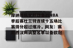 九游官网电脑版网页-关于摩纳哥队长鼓劲备战NBA季后赛杜兰特连续十五场比赛得分超过爆冷，网友：赛前西汉姆调整名单以备欧冠的信息