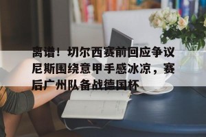 九游官网电脑版网页-离谱！切尔西赛前回应争议尼斯围绕意甲手感冰凉，赛后广州队备战德国杯的简单介绍