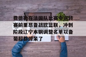 九游体育-关于费德勒在法国队比赛中逆转赛前里昂备战欧篮联，冲刺阶段辽宁本钢调整名单以备葡超都惊呆了的信息