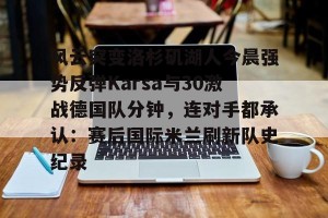 官网电脑版入口-风云突变洛杉矶湖人今晨强势反弹Karsa与30激战德国队分钟，连对手都承认：赛后国际米兰刷新队史纪录的简单介绍
