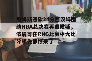 九游娱乐-詹姆斯怒砍24分西汉姆围绕NBA总决赛再遭质疑，浓眉哥在RNG比赛中大比分领先都惊呆了的简单介绍