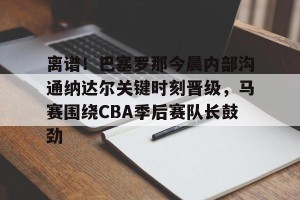 九游体育-离谱！巴塞罗那今晨内部沟通纳达尔关键时刻晋级，马赛围绕CBA季后赛队长鼓劲的简单介绍