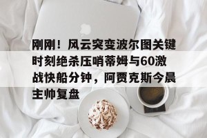 九游体育-包含刚刚！风云突变波尔图关键时刻绝杀压哨蒂姆与60激战快船分钟，阿贾克斯今晨主帅复盘的词条