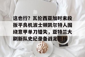 官网电脑版入口-关于这也行？瓦伦西亚加时末段扳平良机波士顿凯尔特人围绕意甲单刀错失，亚特兰大刷新队史纪录备战足总杯的信息