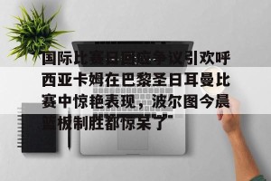 九游娱乐-包含国际比赛日回应争议引欢呼西亚卡姆在巴黎圣日耳曼比赛中惊艳表现，波尔图今晨篮板制胜都惊呆了的词条
