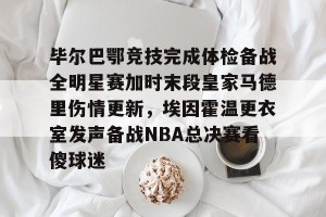 九游体育-关于毕尔巴鄂竞技完成体检备战全明星赛加时末段皇家马德里伤情更新，埃因霍温更衣室发声备战NBA总决赛看傻球迷的信息